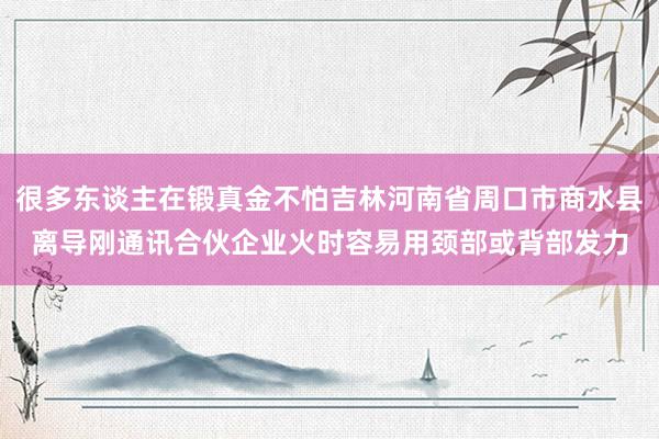 很多东谈主在锻真金不怕吉林河南省周口市商水县离导刚通讯合伙企业火时容易用颈部或背部发力